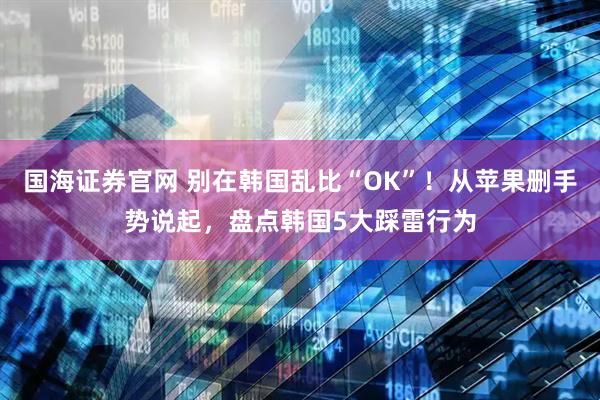 国海证券官网 别在韩国乱比“OK”！从苹果删手势说起，盘点韩国5大踩雷行为