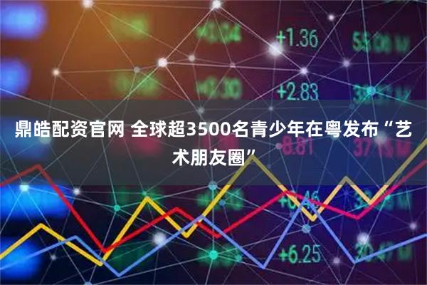 鼎皓配资官网 全球超3500名青少年在粤发布“艺术朋友圈”