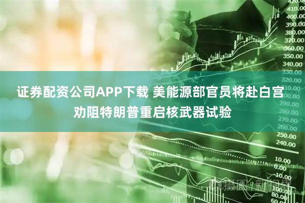 证券配资公司APP下载 美能源部官员将赴白宫 劝阻特朗普重启核武器试验