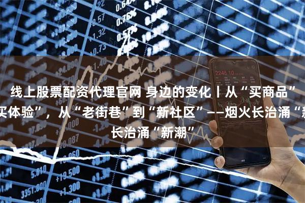 线上股票配资代理官网 身边的变化丨从“买商品”到“买体验”，从“老街巷”到“新社区”——烟火长治涌“新潮”