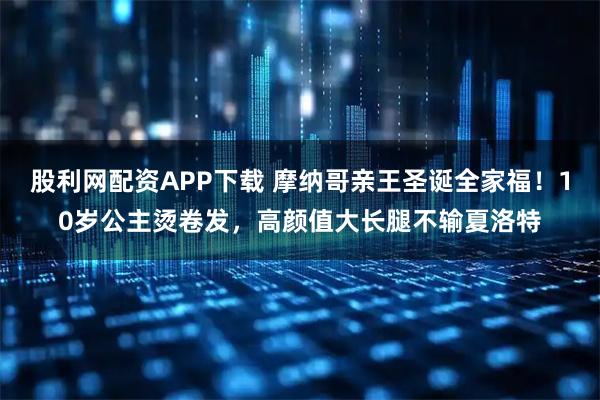 股利网配资APP下载 摩纳哥亲王圣诞全家福！10岁公主烫卷发，高颜值大长腿不输夏洛特