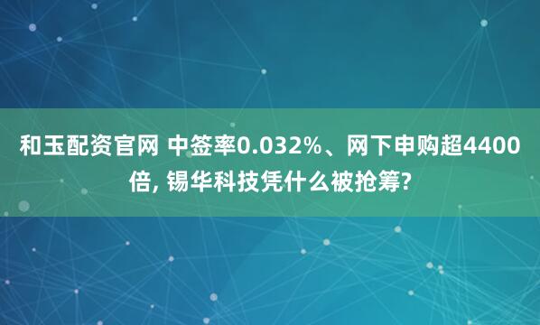 和玉配资官网 中签率0.032%、网下申购超4400倍, 锡华科技凭什么被抢筹?