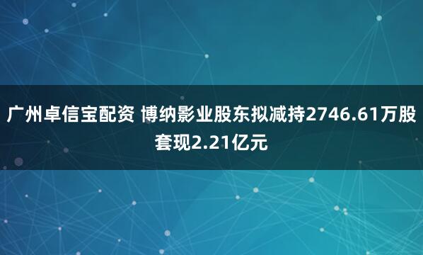 广州卓信宝配资 博纳影业股东拟减持2746.61万股套现2.21亿元