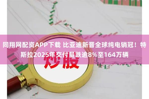 同翔网配资APP下载 比亚迪新晋全球纯电销冠！特斯拉2025年交付量跌逾8%至164万辆