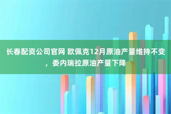 长春配资公司官网 欧佩克12月原油产量维持不变，委内瑞拉原油产量下降
