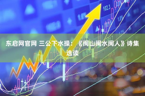 东启网官网 三公下水操：《闽山闽水闽人》诗集选读