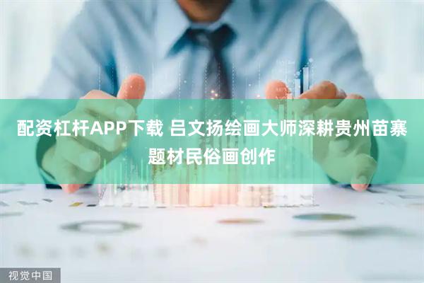 配资杠杆APP下载 吕文扬绘画大师深耕贵州苗寨题材民俗画创作