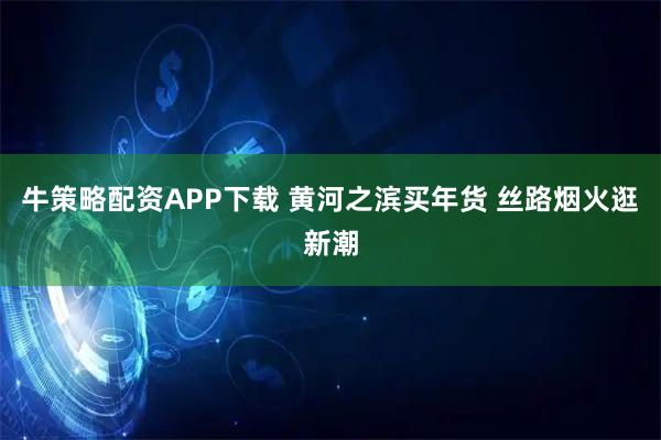 牛策略配资APP下载 黄河之滨买年货 丝路烟火逛新潮