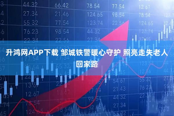 升鸿网APP下载 邹城铁警暖心守护 照亮走失老人回家路