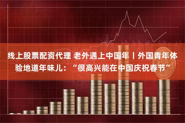 线上股票配资代理 老外遇上中国年丨外国青年体验地道年味儿：“很高兴能在中国庆祝春节”
