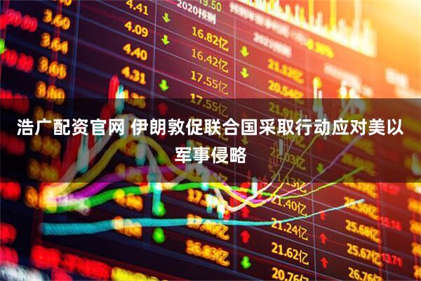 浩广配资官网 伊朗敦促联合国采取行动应对美以军事侵略