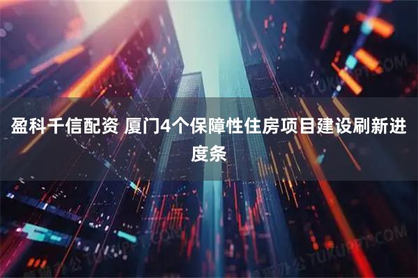 盈科千信配资 厦门4个保障性住房项目建设刷新进度条