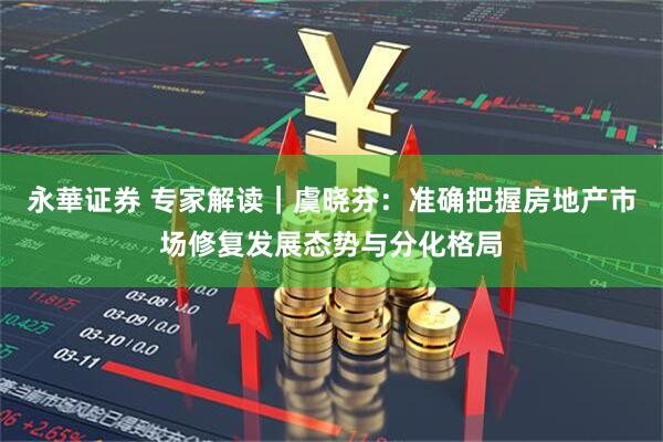 永華证券 专家解读|虞晓芬:准确把握房地产市场修复发展态势与分化格局