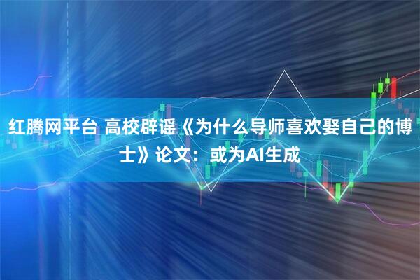 红腾网平台 高校辟谣《为什么导师喜欢娶自己的博士》论文：或为AI生成