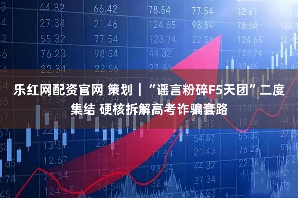 乐红网配资官网 策划｜“谣言粉碎F5天团”二度集结 硬核拆解高考诈骗套路